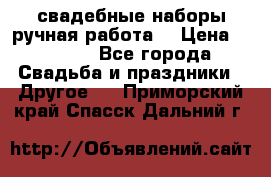 свадебные наборы(ручная работа) › Цена ­ 1 200 - Все города Свадьба и праздники » Другое   . Приморский край,Спасск-Дальний г.